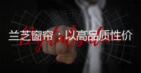 兰芝窗帘：以高品质性价比惊艳行业