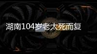 湖南104岁老太死而复生�，亲口讲述死后发生何事	，专家听完都震惊