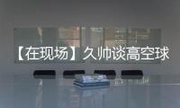 【在现场】久帅谈高空球：不能光看消极一面�，皇马中卫也低级失误