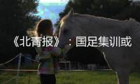 《北青报》：国足集训或3月底开始 4月结束