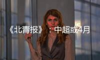 《北青报》：中超或4月下旬至11月中旬进行