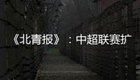 《北青报》：中超联赛扩军最早2022赛季实现