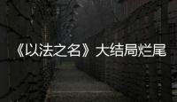 《以法之名》大结局烂尾！6人被判死刑，2人无期，5人有期