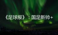 《足球报》：国足新帅+国足名单本周内同时揭晓