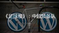《足球报》：中超预备队联赛将取消 U23打中乙