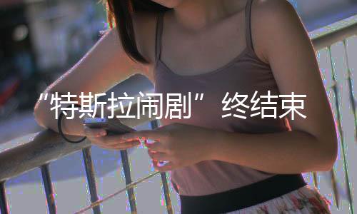 拉闹“特斯拉闹剧”终结束