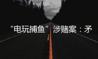 “电玩捕鱼”涉赌案�：矛盾的时间点�，反转的证词