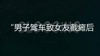 “男子驾车致女友截瘫后失联”再掀争议，有网友质疑女子双腿放在中控台，当事人澄清
