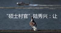 “硕士村官”陆秀兴�：让“问题村”变为乡村治理示范村