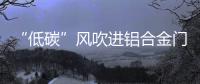“低碳”风吹进铝合金门窗企业助力企业生根�、萌芽