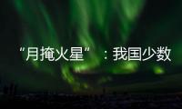“月掩火星”：我国少数地区可赏月球“吞食”火星全过程