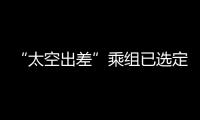 “太空出差”乘组已选定！2025年载人飞行任务发布