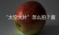 “太空大片”怎么拍�？首次太空新闻摄影技艺运用研讨会举办