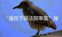“遥控下级法院审案”背后：上级法院指导办案的边界