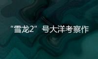 “雪龙2”号大洋考察作业完成，获取丰富海洋生物
、水体等样品