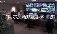 “阿尔茨海默病手术”被叫停 已在上百家医院开展 业内�	：上得太快了
