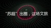“苏超”出圈，这场文旅加时赛踢得漂亮