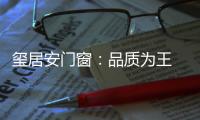 玺居安门窗：品质为王 匠心铸就品牌无限可能