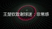 王楚钦致谢球迷�	：非常感谢大家的辛苦付出，这次表现没让你们失望