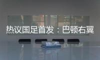 热议国足首发�：巴顿右翼卫挺考验体能	，“日本四队”可不会留情