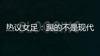 热议女足	：踢的不是现代足球
，女足舆论环境好