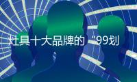 灶具十大品牌的“99划算节” ，已经“万事俱备 只欠东风”