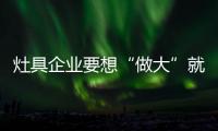 灶具企业要想“做大”就需要小而专的能力