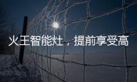 火王智能灶，提前享受高质量智能厨房生活体验