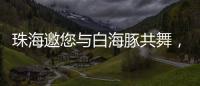 珠海邀您与白海豚共舞，共赴十五运会精彩之约