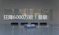 狂降6000万欧
	！曼联铁心要甩包袱，碰到西甲穷人
，只肯掏2000万欧