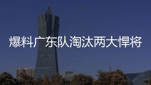 爆广东队淘汰两大悍将