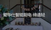 爱华仕智能厨电 缔造轻松烹饪、尽享乐趣的现代厨房
