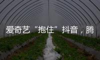 爱奇艺“抱住”抖音	，腾讯急不急?