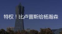 特权！比卢普斯给杨瀚森开小灶

，真把他当约基奇
，待遇不比姚明差