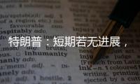 特朗普：短期若无进展，美将放弃