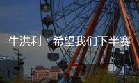 牛洪利：希望我们下半赛季能通过自己的努力，把能力展现出来