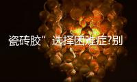 瓷砖胶”选择困难症?别担心	，美巢占瓷宝给你安心之选