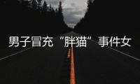 男子冒充“胖猫”事件女主被行政处罚，官方通报