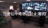 甘肃铅中毒患儿赴上海就医	，医生初判：排出要20