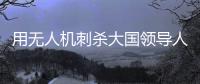 用无人机刺杀大国领导人
，可行吗
	？丨军事