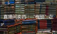 直播间卖药：“枷锁”在身	�，难玩花样