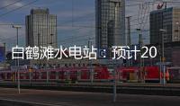 白鹤滩水电站：预计2022年7月实现全部机组投产发电