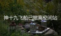 神十九飞船已撤离空间站，计划于今日中午返回东风着陆场