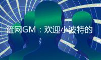 篮网GM�：欢迎小波特的到来 他的经验对年轻球员是无价之宝