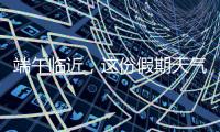 端午临近，这份假期天气地图请查收