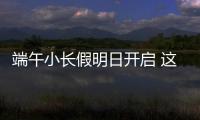 端午小长假明日开启 这些出行信息提前了解！