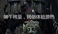 端午将至�，民俗体验游热度持续上升