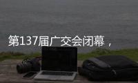 第137届广交会闭幕，多项指标刷新历史纪录