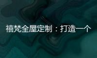禧梵全屋定制
：打造一个您心中的理想乡