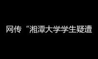 网传“湘潭大学学生疑遭投毒身亡”
，警方通报
：室友有重大作案嫌疑